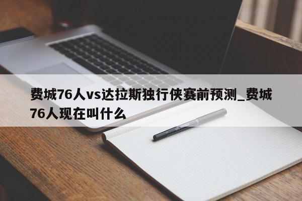 费城76人vs达拉斯独行侠赛前预测_费城76人现在叫什么