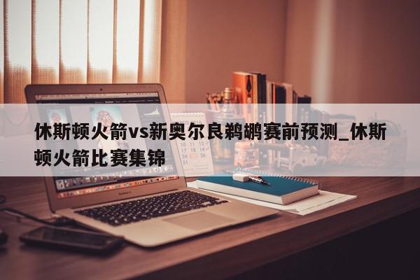 休斯顿火箭vs新奥尔良鹈鹕赛前预测_休斯顿火箭比赛集锦