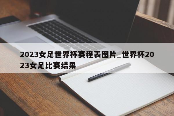 2023女足世界杯赛程表图片_世界杯2023女足比赛结果