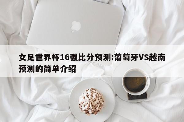 女足世界杯16强比分预测:葡萄牙VS越南预测的简单介绍