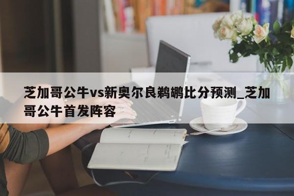 芝加哥公牛vs新奥尔良鹈鹕比分预测_芝加哥公牛首发阵容