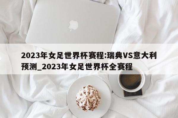 2023年女足世界杯赛程:瑞典VS意大利预测_2023年女足世界杯全赛程