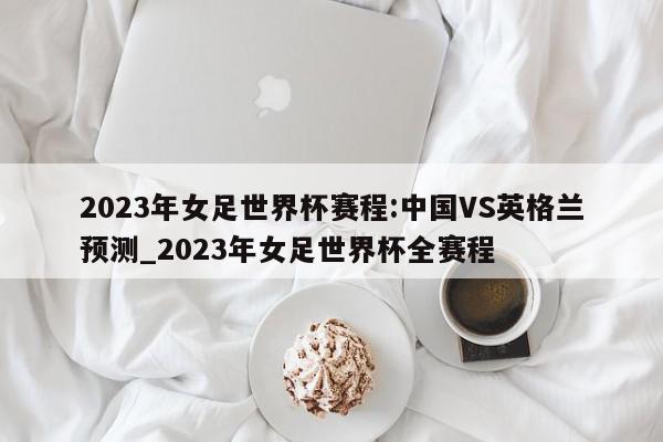 2023年女足世界杯赛程:中国VS英格兰预测_2023年女足世界杯全赛程