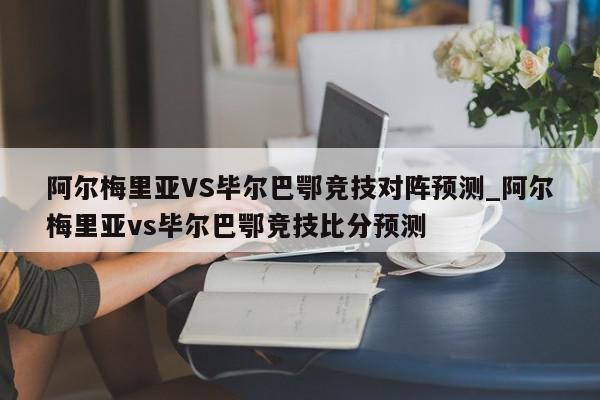 阿尔梅里亚VS毕尔巴鄂竞技对阵预测_阿尔梅里亚vs毕尔巴鄂竞技比分预测