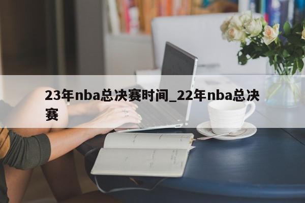 23年nba总决赛时间_22年nba总决赛