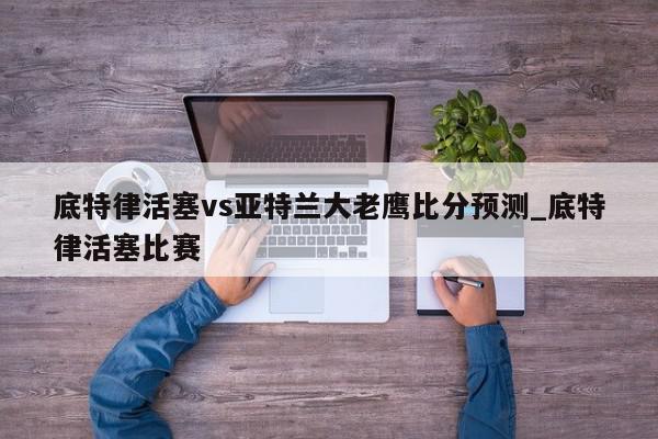 底特律活塞vs亚特兰大老鹰比分预测_底特律活塞比赛