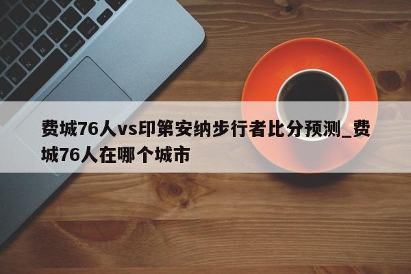 费城76人vs印第安纳步行者比分预测_费城76人在哪个城市