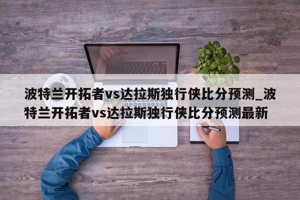 波特兰开拓者vs达拉斯独行侠比分预测_波特兰开拓者vs达拉斯独行侠比分预测最新