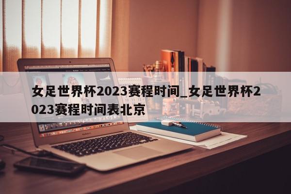 女足世界杯2023赛程时间_女足世界杯2023赛程时间表北京