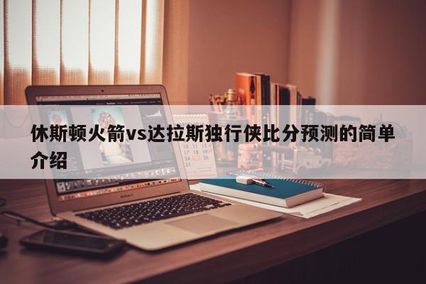 休斯顿火箭vs达拉斯独行侠比分预测的简单介绍