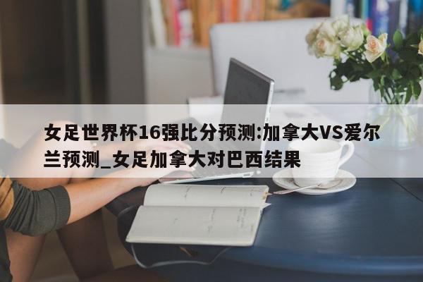 女足世界杯16强比分预测:加拿大VS爱尔兰预测_女足加拿大对巴西结果