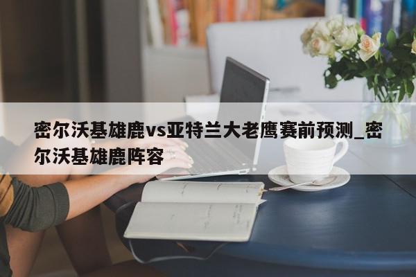 密尔沃基雄鹿vs亚特兰大老鹰赛前预测_密尔沃基雄鹿阵容