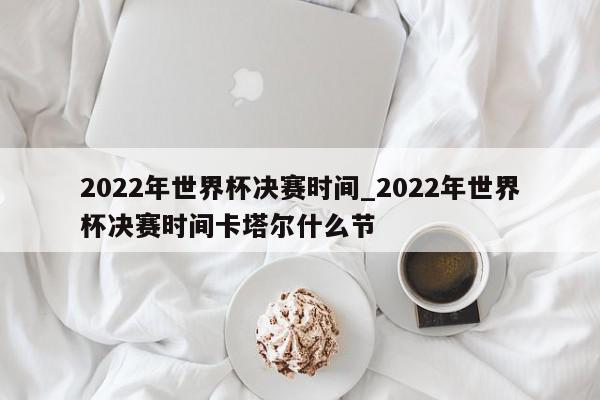 2022年世界杯决赛时间_2022年世界杯决赛时间卡塔尔什么节