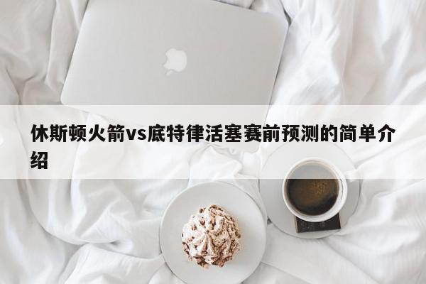 休斯顿火箭vs底特律活塞赛前预测的简单介绍