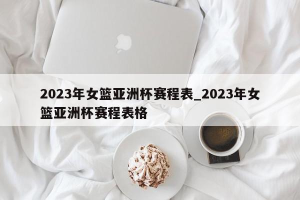 2023年女篮亚洲杯赛程表_2023年女篮亚洲杯赛程表格