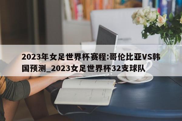 2023年女足世界杯赛程:哥伦比亚VS韩国预测_2023女足世界杯32支球队