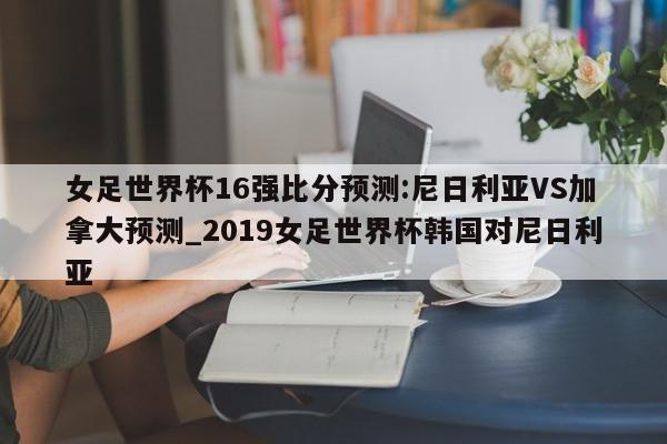 女足世界杯16强比分预测:尼日利亚VS加拿大预测_2019女足世界杯韩国对尼日利亚