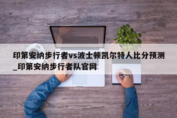 印第安纳步行者vs波士顿凯尔特人比分预测_印第安纳步行者队官网