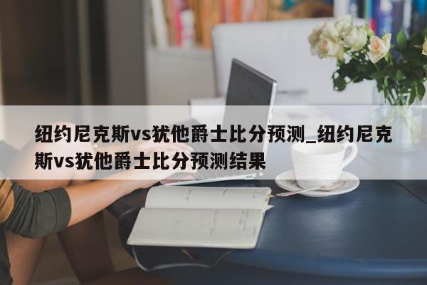 纽约尼克斯vs犹他爵士比分预测_纽约尼克斯vs犹他爵士比分预测结果