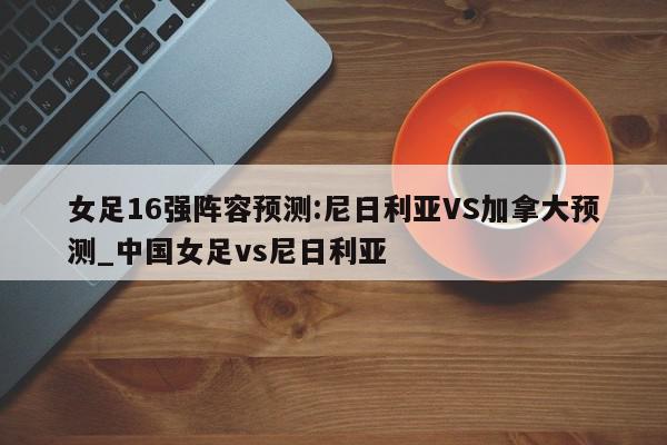 女足16强阵容预测:尼日利亚VS加拿大预测_中国女足vs尼日利亚