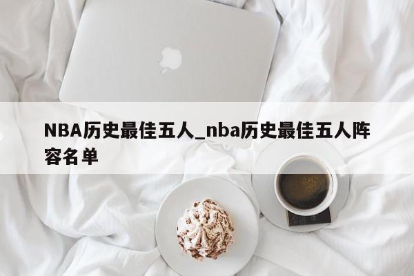 NBA历史最佳五人_nba历史最佳五人阵容名单