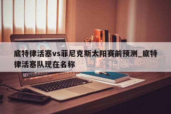 底特律活塞vs菲尼克斯太阳赛前预测_底特律活塞队现在名称