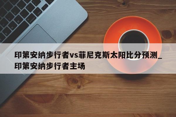 印第安纳步行者vs菲尼克斯太阳比分预测_印第安纳步行者主场