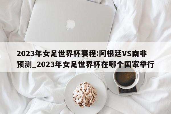 2023年女足世界杯赛程:阿根廷VS南非预测_2023年女足世界杯在哪个国家举行