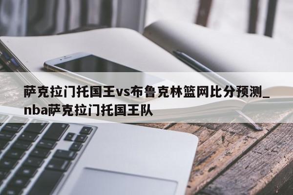 萨克拉门托国王vs布鲁克林篮网比分预测_nba萨克拉门托国王队