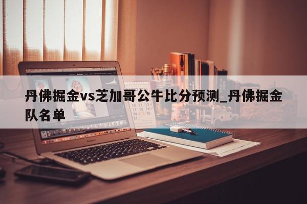 丹佛掘金vs芝加哥公牛比分预测_丹佛掘金队名单