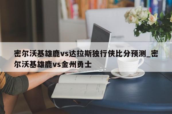 密尔沃基雄鹿vs达拉斯独行侠比分预测_密尔沃基雄鹿vs金州勇士