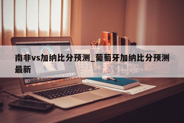 南非vs加纳比分预测_葡萄牙加纳比分预测最新