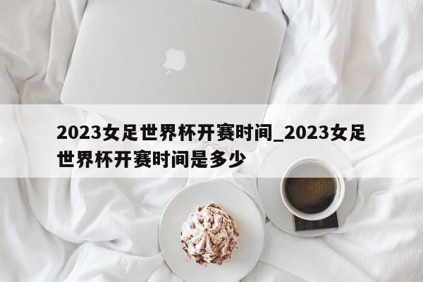 2023女足世界杯开赛时间_2023女足世界杯开赛时间是多少