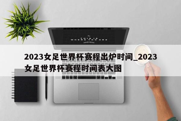 2023女足世界杯赛程出炉时间_2023女足世界杯赛程时间表大图