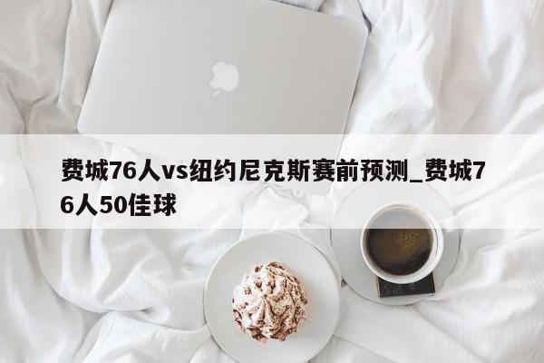 费城76人vs纽约尼克斯赛前预测_费城76人50佳球