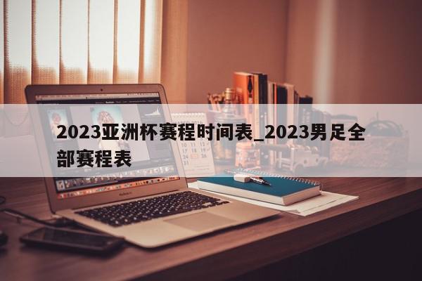 2023亚洲杯赛程时间表_2023男足全部赛程表