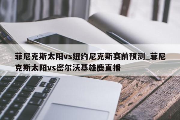 菲尼克斯太阳vs纽约尼克斯赛前预测_菲尼克斯太阳vs密尔沃基雄鹿直播