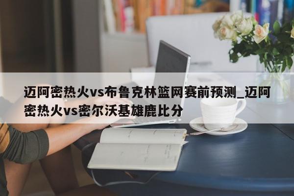 迈阿密热火vs布鲁克林篮网赛前预测_迈阿密热火vs密尔沃基雄鹿比分