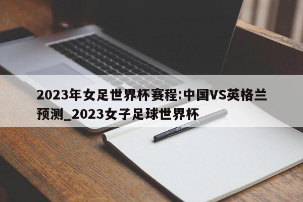 2023年女足世界杯赛程:中国VS英格兰预测_2023女子足球世界杯