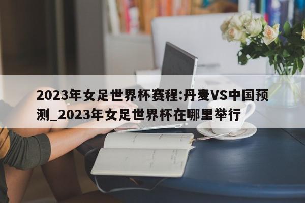 2023年女足世界杯赛程:丹麦VS中国预测_2023年女足世界杯在哪里举行