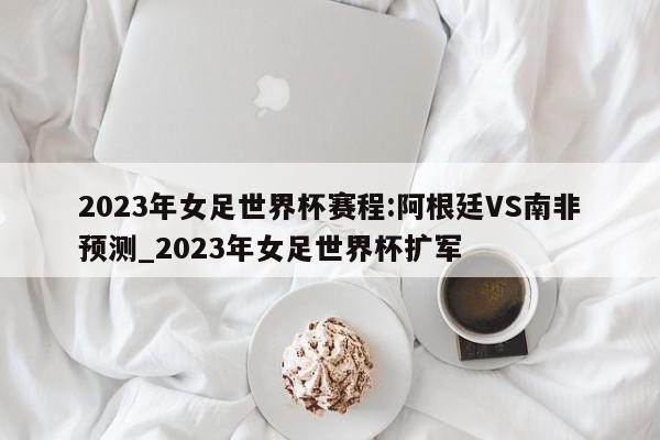 2023年女足世界杯赛程:阿根廷VS南非预测_2023年女足世界杯扩军