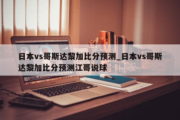 日本vs哥斯达黎加比分预测_日本vs哥斯达黎加比分预测江哥说球