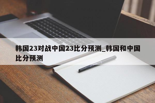 韩国23对战中国23比分预测_韩国和中国比分预测