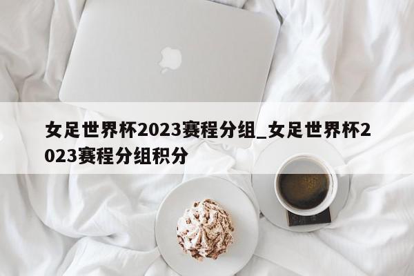 女足世界杯2023赛程分组_女足世界杯2023赛程分组积分