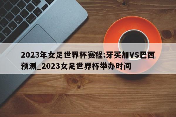 2023年女足世界杯赛程:牙买加VS巴西预测_2023女足世界杯举办时间