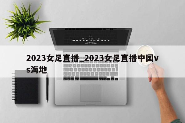 2023女足直播_2023女足直播中国vs海地