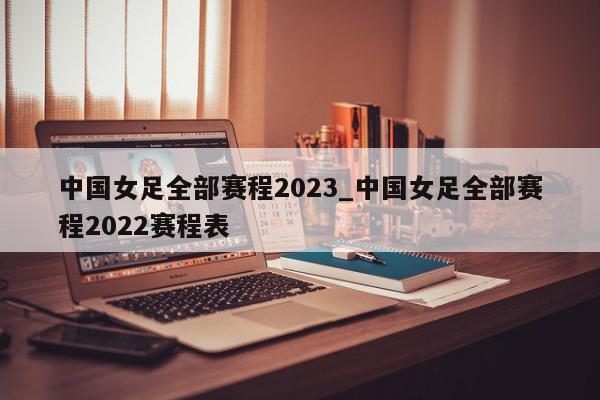 中国女足全部赛程2023_中国女足全部赛程2022赛程表