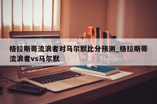 格拉斯哥流浪者对马尔默比分预测_格拉斯哥流浪者vs马尔默