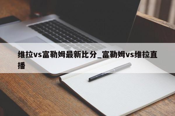 维拉vs富勒姆最新比分_富勒姆vs维拉直播