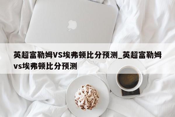 英超富勒姆VS埃弗顿比分预测_英超富勒姆vs埃弗顿比分预测